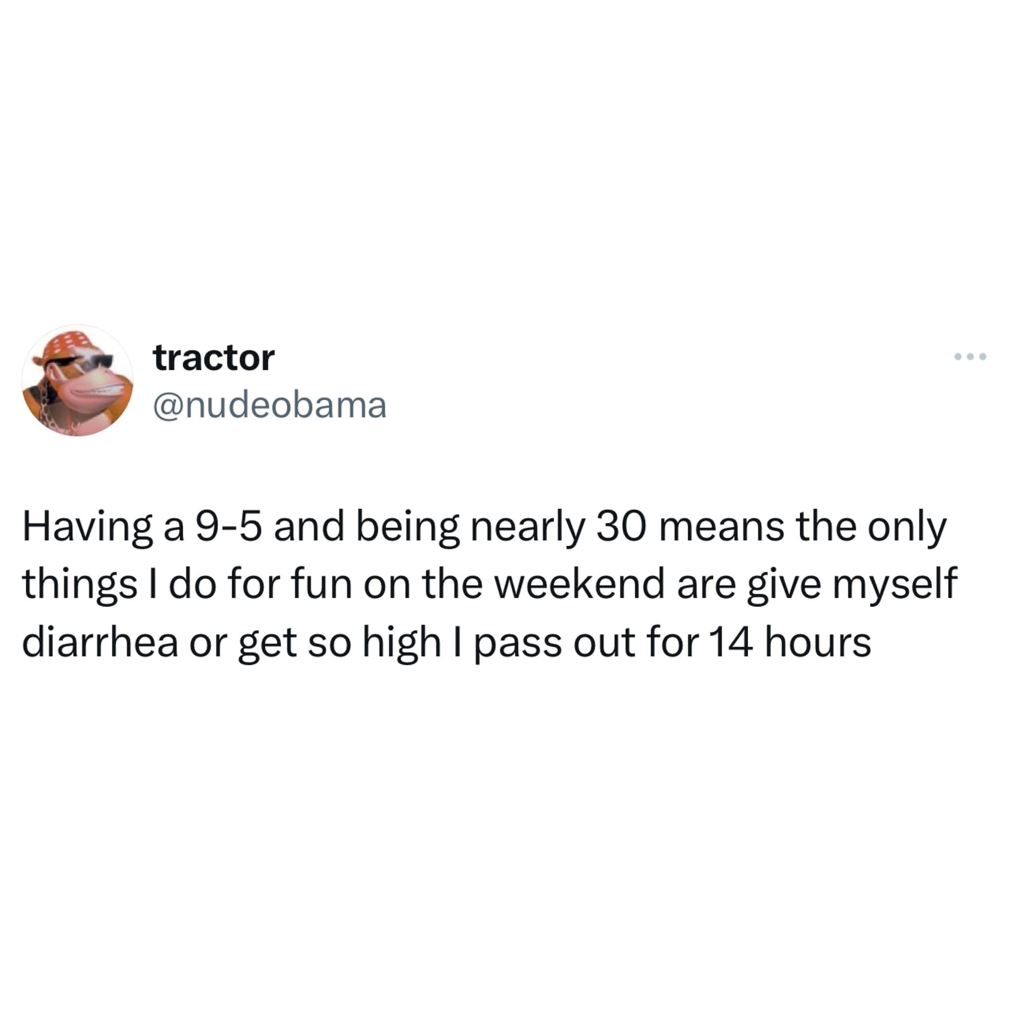 funny memes. Having a 9-5 and being nearly 30 means the only things I do for fun on the weekend are give myself diarrhea or get so high I pass out for 14 hours