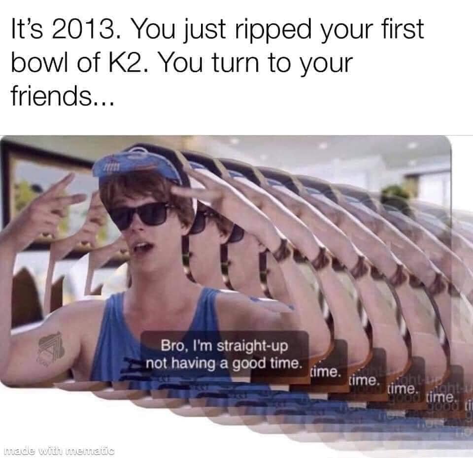 funny memes. It's 2013. You just ripped your first bowl of K2. You turn to your friends...