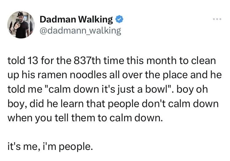 told 13 for the 837th time this month to clean up his ramen noodles all over the place and he told me "calm down it's just a bowl". boy oh boy, did he learn that people don't calm down when you tell them to calm down. it's me, i'm people.
