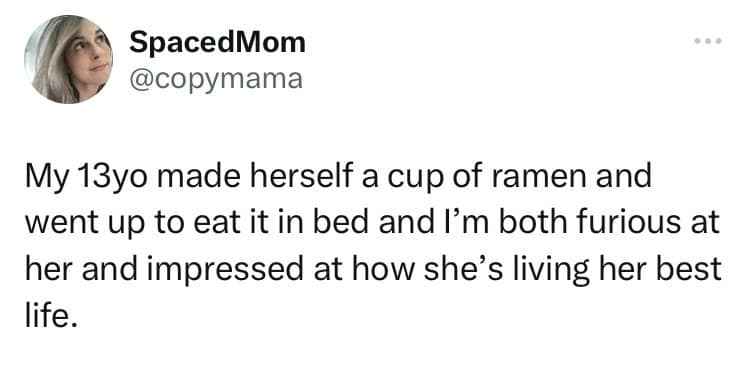 My 13yo made herself a cup of ramen and went up to eat it in bed and I'm both furious at her and impressed at how she's living her best life.