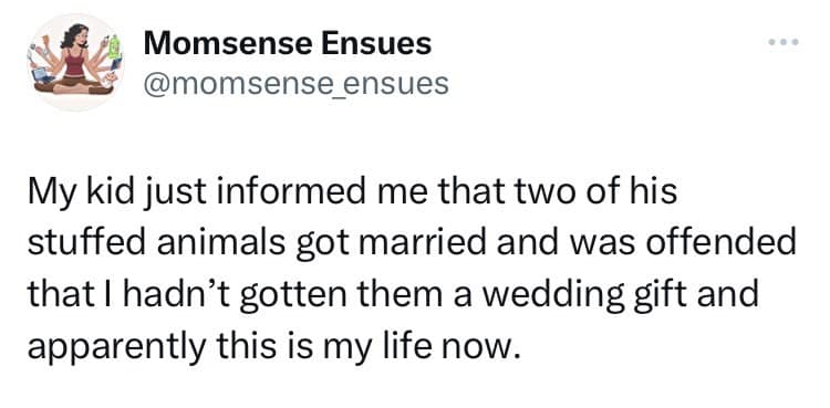 My kid just informed me that two of his stuffed animals got married and was offended that I hadn't gotten them a wedding gift and apparently this is my life now.