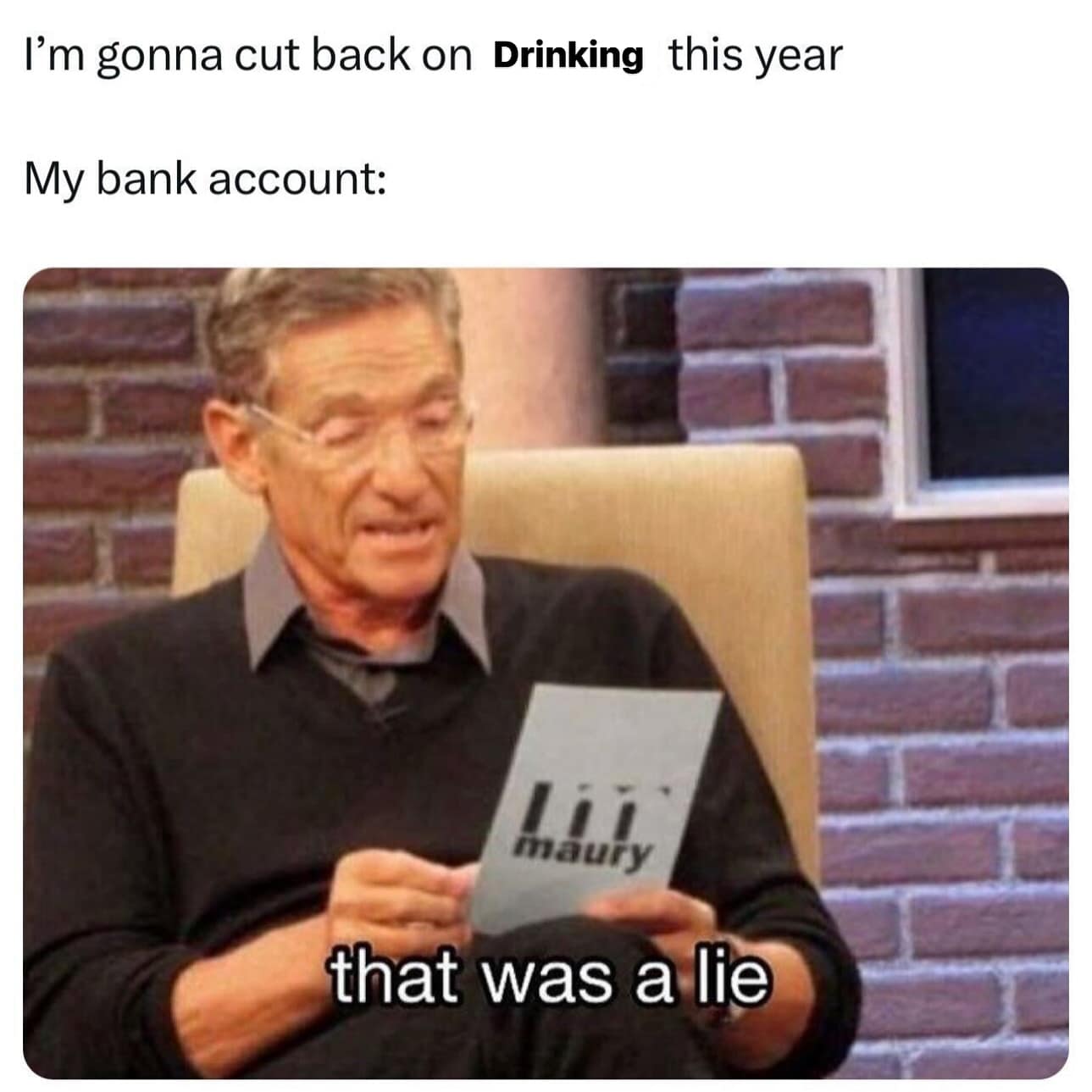 funny pics. I'm gonna cut back on Drinking this year My bank account: maury that was a lie