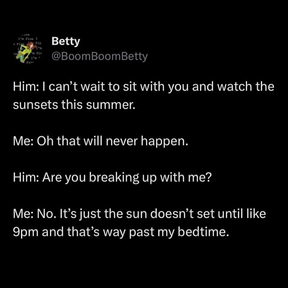 funny pics. Him: I can't wait to sit with you and watch the sunsets this summer. Me: Oh that will never happen. Him: Are you breaking up with me? Me: No. It's just the sun doesn't set until like 9pm and that's way past my bedtime.