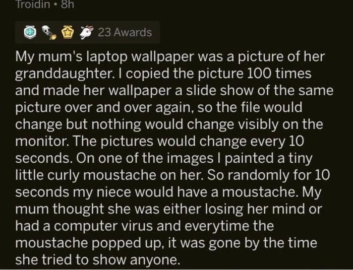 funny pics. My mum's laptop wallpaper was a picture of her granddaughter. I copied the picture 100 times and made her wallpaper a slide show of the same picture over and over again, so the file would change but nothing would change visibly on the monitor. The pictures would change every 10 seconds. On one of the images I painted a tiny little curly moustache on her. So randomly for 10 seconds my niece would have a moustache. My mum thought she was either losing her mind or had a computer virus and everytime the moustache popped up, it was gone by the time she tried to show anyone.