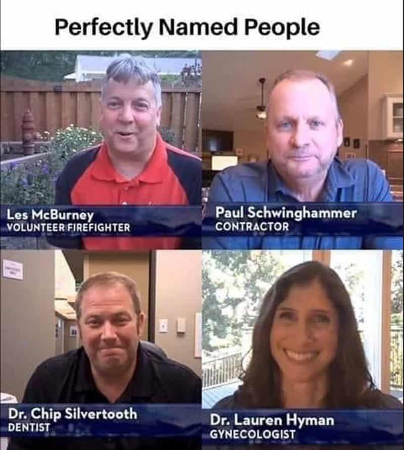 funny real names. Perfectly Named People 0 g Les McBurney VOLUNTEER FIREFIGHTER Paul Schwinghammer CONTRACTOR Dr. Chip Silvertooth DENTIST Dr. Lauren Hyman GYNECOLOGIST