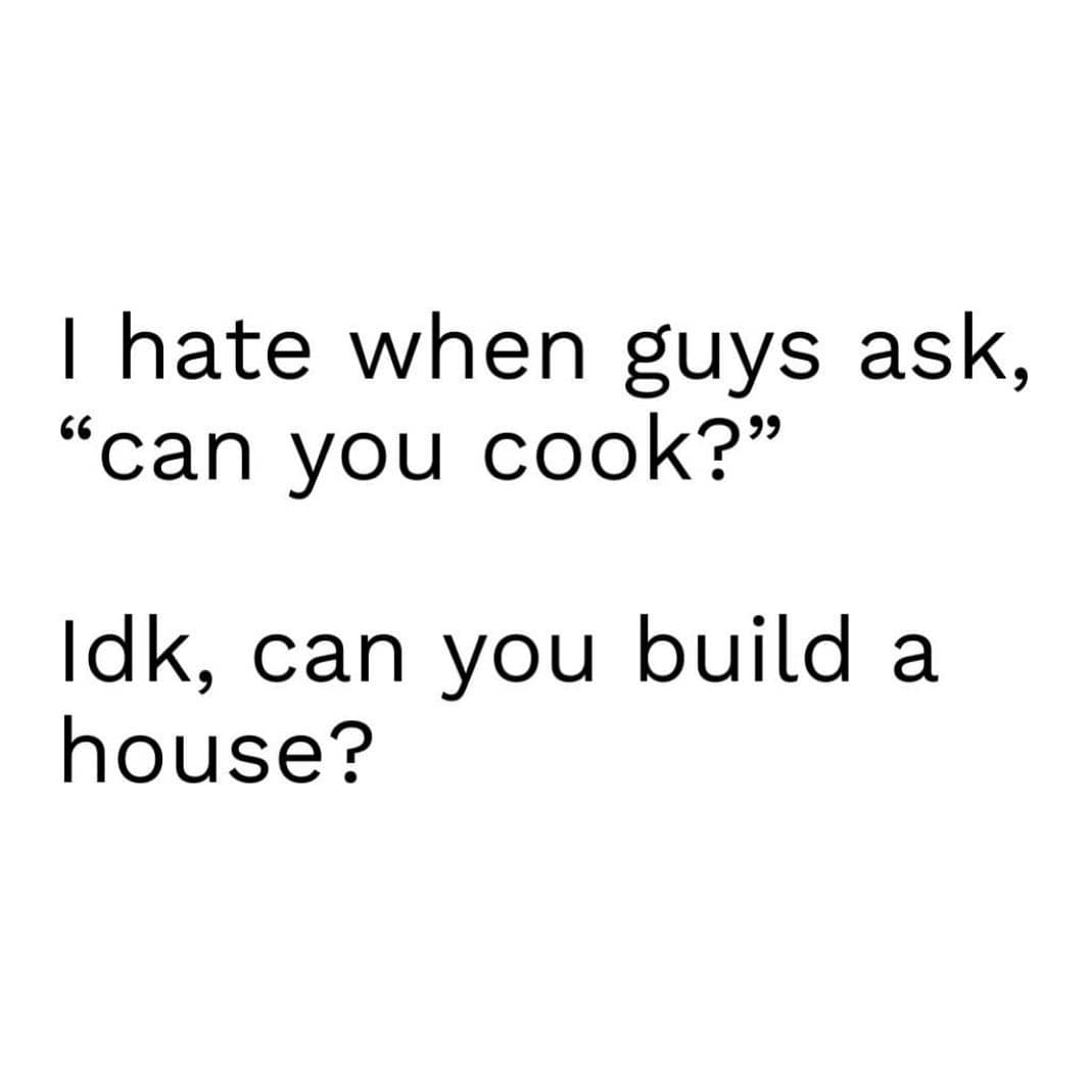girly memes. I hate when guys ask, "can you cook?" Idk, can you build a house?