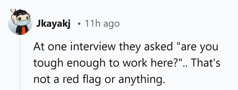 At one interview they asked "are you tough enough to work here?".. That's not a red flag or anything.