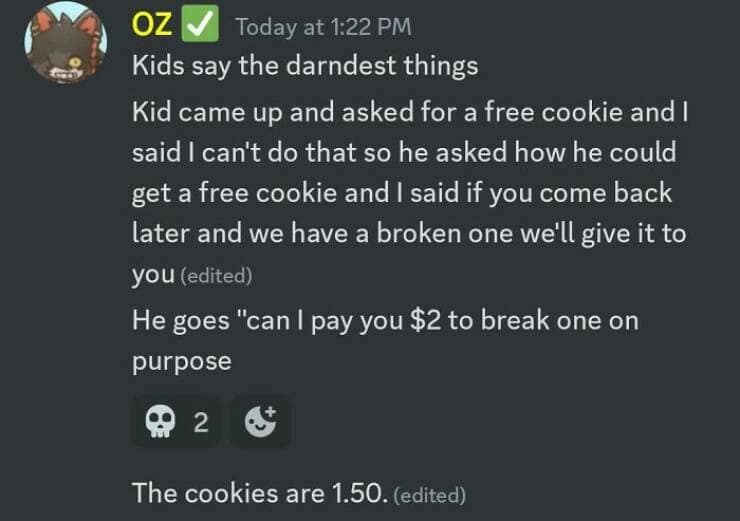 Kids say the darndest things Kid came up and asked for a free cookie and I said I can't do that so he asked how he could get a free cookie and I said if you come back later and we have a broken one we'll give it to you (edited) He goes "can I pay you $2 to break one on purpose