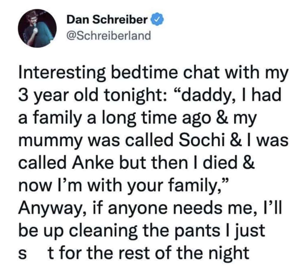 Interesting bedtime chat with my 3 year old tonight: "daddy, I had a family a long time ago & my mummy was called Sochi & I was called Anke but then I died & now I'm with your family," Anyway, if anyone needs me, I'll be up cleaning the pants I just S t for the rest of the night