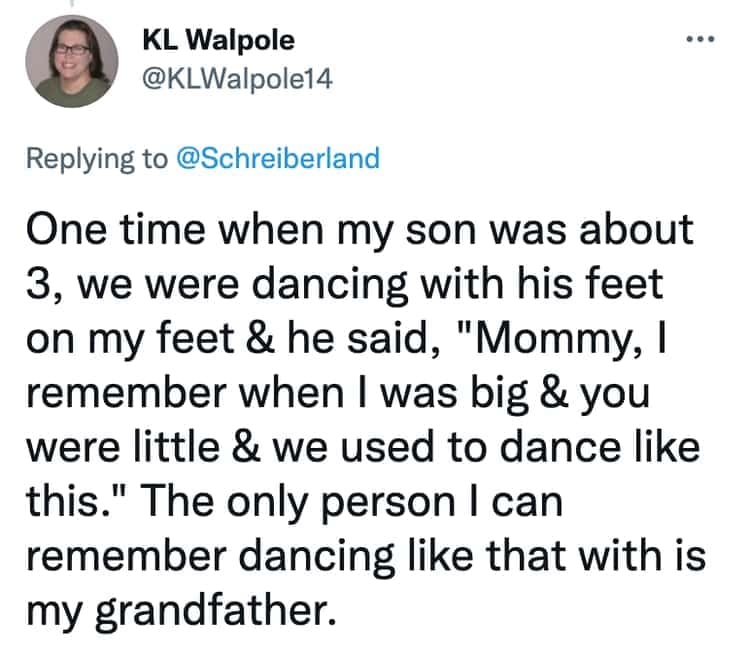 One time when my son was about 3, we were dancing with his feet on my feet & he said, "Mommy, I remember when I was big & you were little & we used to dance like this." The only person I can remember dancing