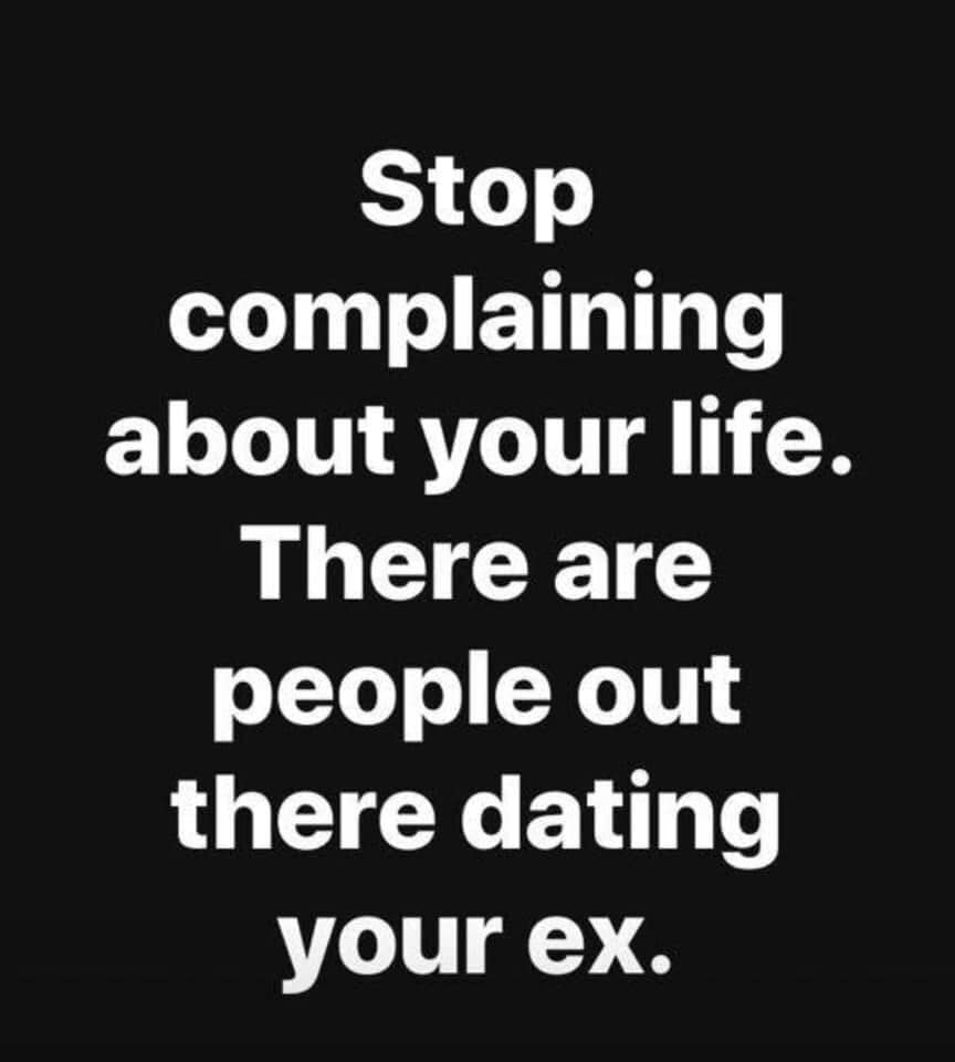 Stop complaining about your life. There are people out there dating your ex.