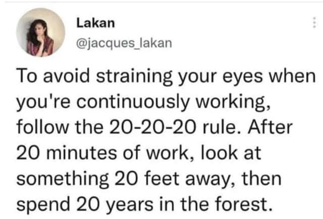 oddly specific posts. To avoid straining your eyes when you're continuously working, follow the 20-20-20 rule. After 20 minutes of work, look at something 20 feet away, then spend 20 years in the forest.