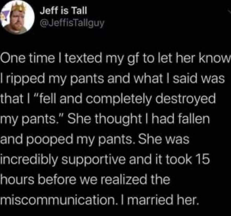 relationship memes. One time I texted my gf to let her know I ripped my pants and what I said was that | "fell and completely destroyed my pants." She thought I had fallen and pooped my pants. She was incredibly supportive and it took 15 hours before we realized the miscommunication. I married her.