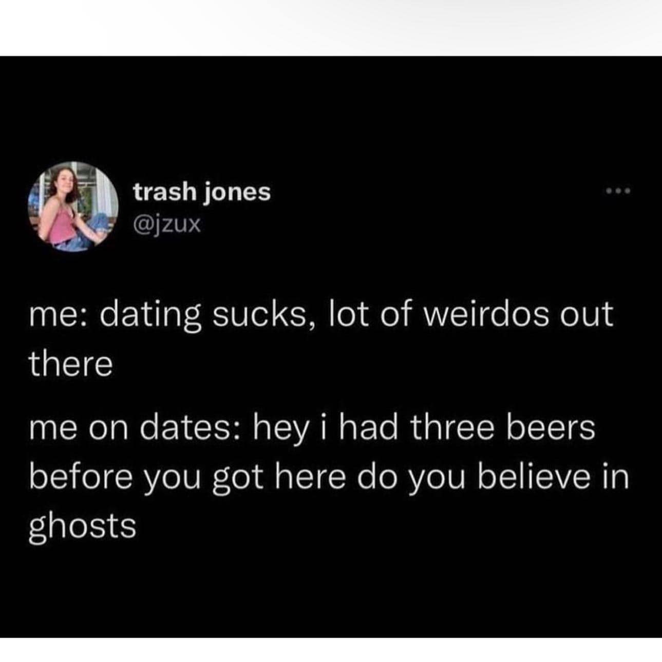 relationship memes. me: dating sucks, lot of weirdos out there me on dates: hey i had three beers before you got here do you believe in ghosts