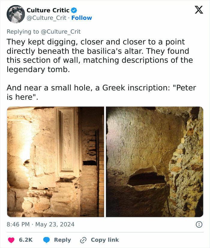 They kept digging, closer and closer to a point directly beneath the basilica's altar. They found this section of wall, matching descriptions of the legendary tomb. And near a small hole, a Greek inscription: "Peter is here"