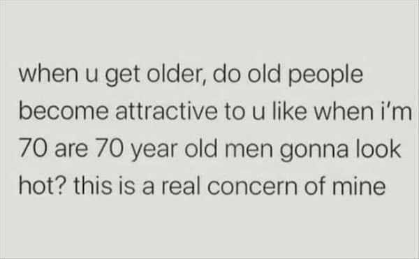 too true memes. when u get older, do old people become attractive to u like when i'm 70 are 70 year old men gonna look hot? this is a real concern of mine