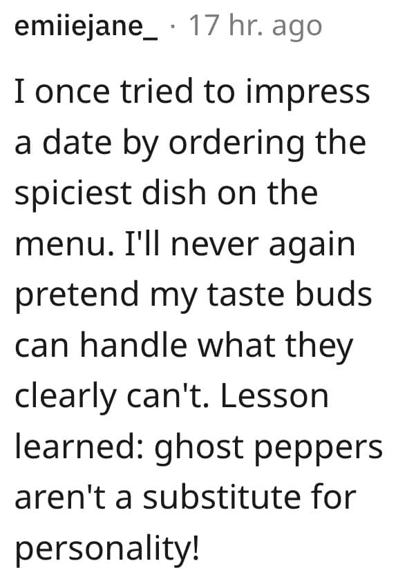 I once tried to impress a date by ordering the spiciest dish on the menu. I'll never again pretend my taste buds can handle what they clearly can't. Lesson learned: ghost peppers aren't a substitute for personality!
