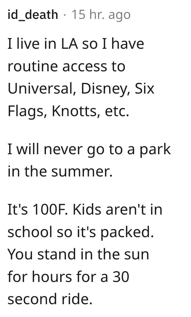 I live in LA so I have routine access to Universal, Disney, Six Flags, Knotts, etc. I will never go to a park in the summer. It's 100F. Kids aren't in school so it's packed. You stand in the sun for hours for a 30 second ride.