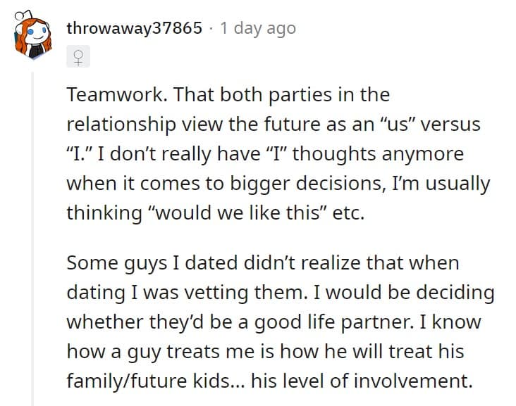 Teamwork. That both parties in the relationship view the future as an "us" versus "I." I don't really have "I" thoughts anymore when it comes to bigger decisions, I'm usually thinking "would we like this" etc.