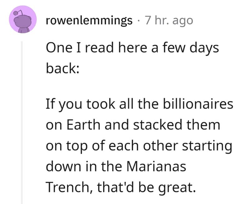 One I read here a few days back: If you took all the billionaires on Earth and stacked them on top of each other starting down in the Marianas Trench, that'd be great.