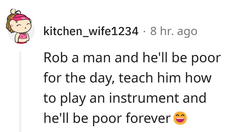 Rob a man and he'll be poor for the day, teach him how to play an instrument and he'll be poor forever