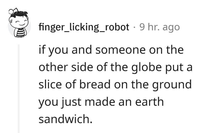 if you and someone on the other side of the globe put a slice of bread on the ground you just made an earth sandwich.