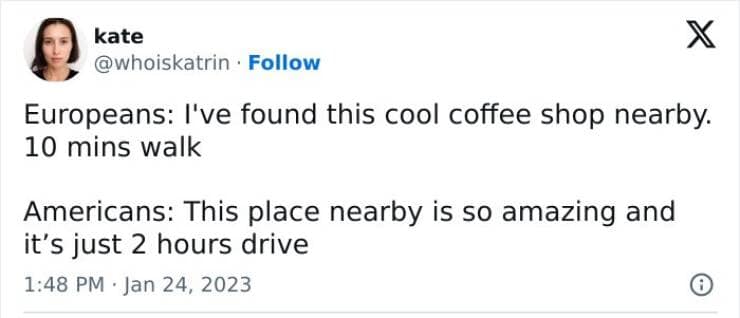 Europeans: I've found this cool coffee shop nearby. 10 mins walk Americans: This place nearby is so amazing and it's just 2 hours drive