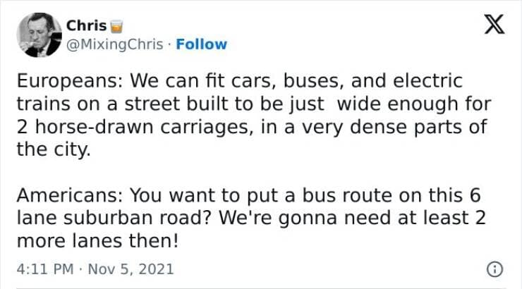Europeans: We can fit cars, buses, and electric trains on a street built to be just wide enough for 2 horse-drawn carriages, in a very dense parts of the city. Americans: You want to put a bus route on this 6 lane suburban road? We're gonna need at least 2 more lanes then!