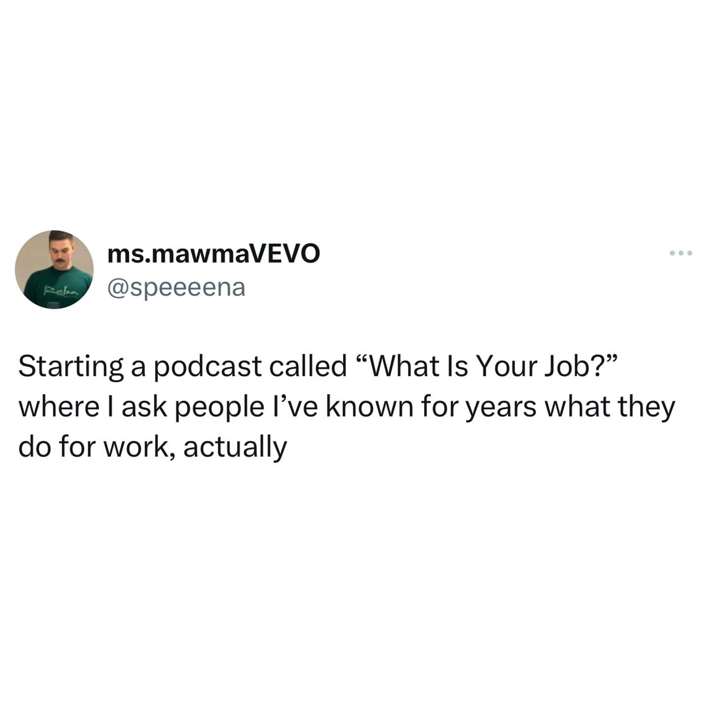 funny memes. Starting a podcast called "What Is Your Job?" where l ask people l've known for years what they do for work, actually