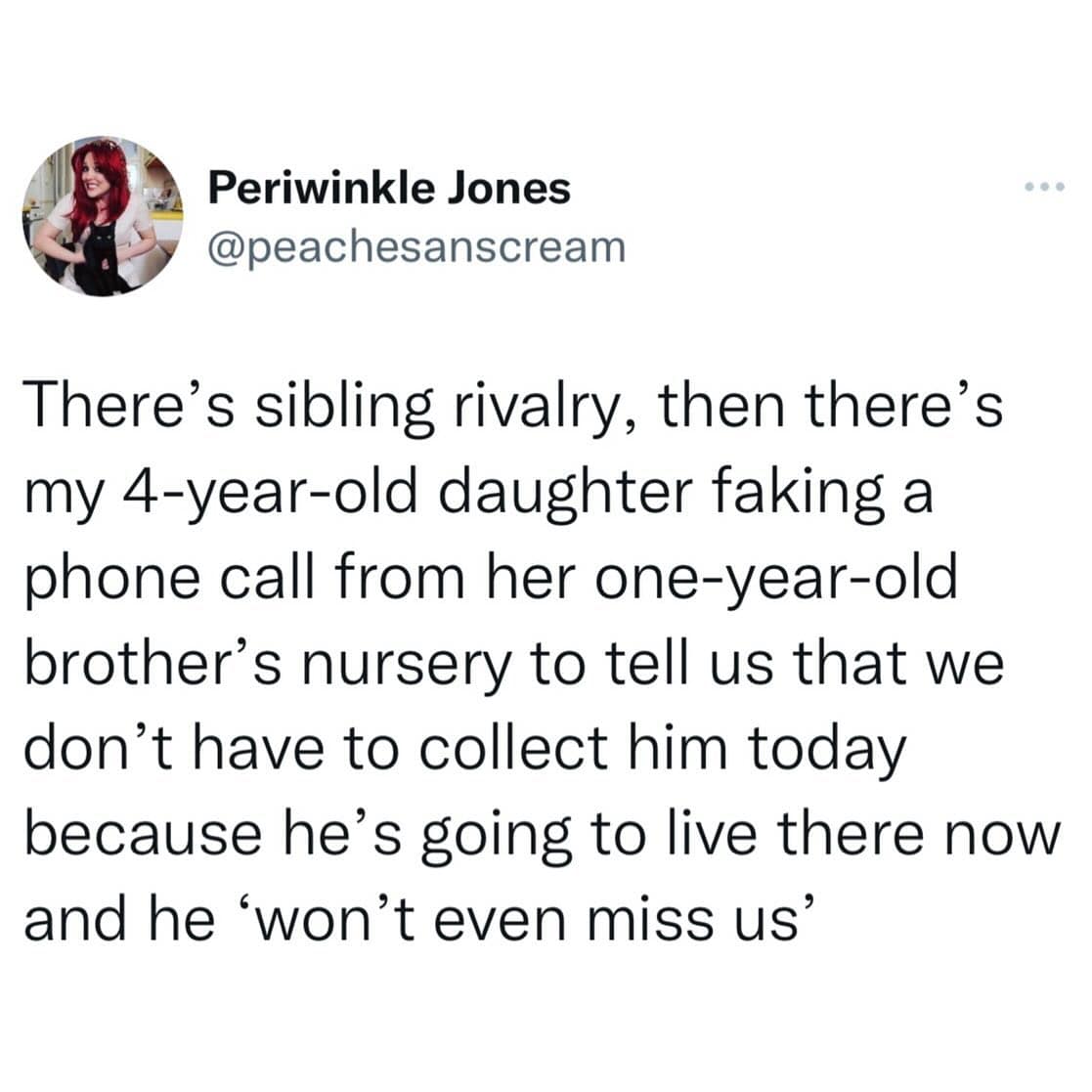 funny memes. There's sibling rivalry, then there's my 4-year-old daughter faking a phone call from her one-year-old brother's nursery to tell us that we don't have to collect him today because he's going to live there now and he 'won't even miss us'