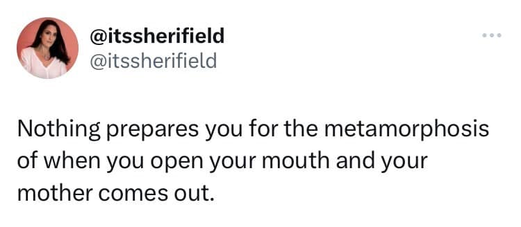 Nothing prepares you for the metamorphosis of when you open your mouth and your mother comes out.