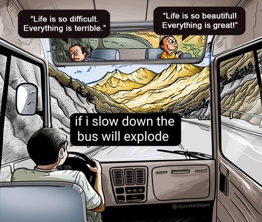 funny pics. "Life is so difficult. Everything is terrible." "Life is so beautiful! Everything is great!* if i slow down the bus will explode