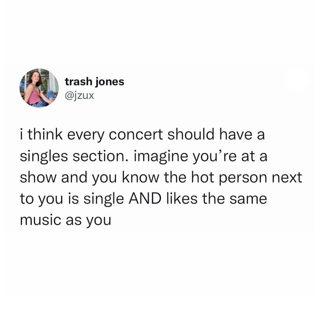 funny pics. i think every concert should have a singles section. imagine you're at a show and you know the hot person next to you is single AND likes the same music as you
