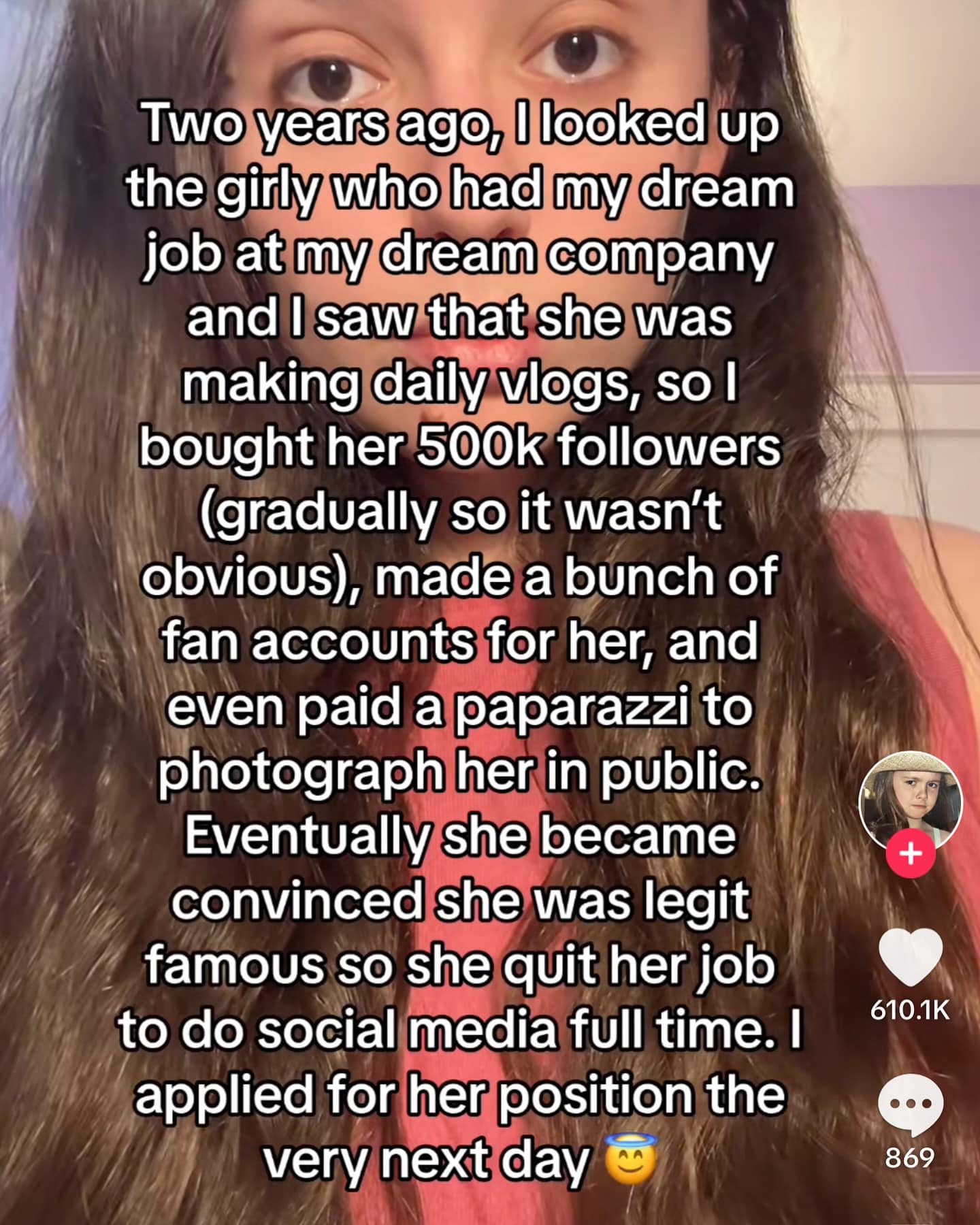 Two years ago, I looked up the girly who had my dream job at my dream company and I saw that she was making daily vlogs, so I bought her 500k followers (gradually so it wasn't obvious, made a bunch of fan accounts for her, and even paid a paparazzi to photograph her in public. Eventually she became convinced she was legit famous so she quit her job to do social media full time. I applied for her position the very next day