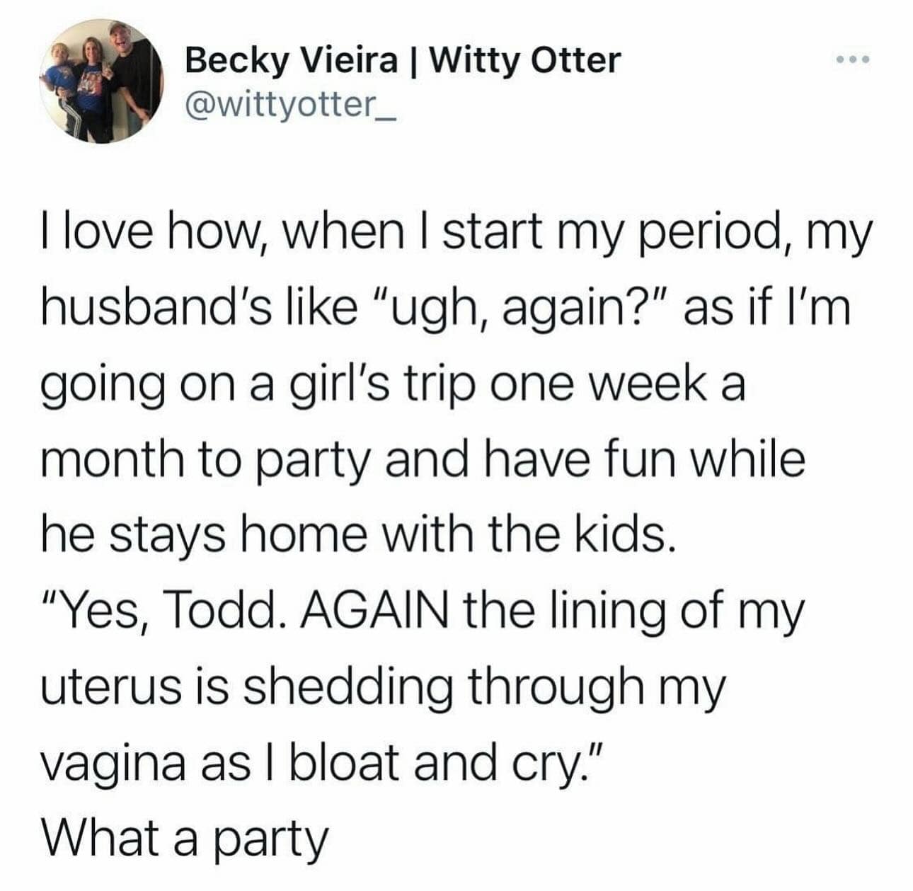 funny pics. I love how, when I start my period, my husband's like "ugh, again?" as if l'm going on a girl's trip one week a month to party and have fun while he stays home with the kids. "Yes, Todd. AGAIN the lining of my uterus is shedding through my vagina as I bloat and cry." What a party