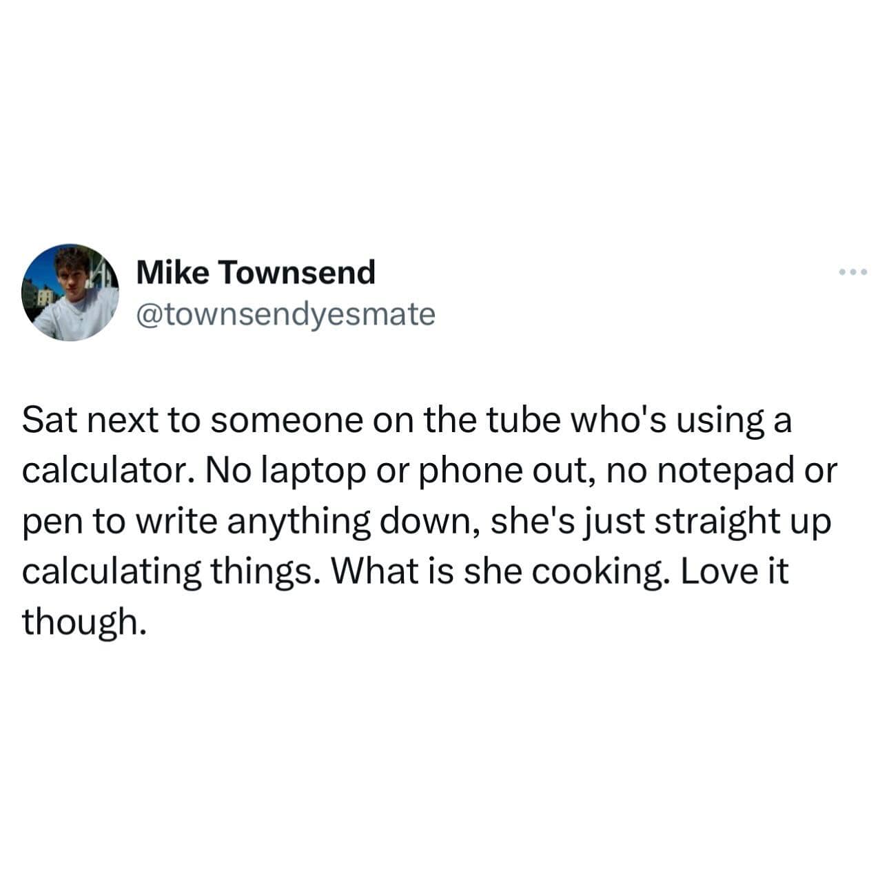 Sat next to someone on the tube who's using a calculator. No laptop or phone out, no notepad or pen to write anything down, she's just straight up calculating things. What is she cooking. Love it though.