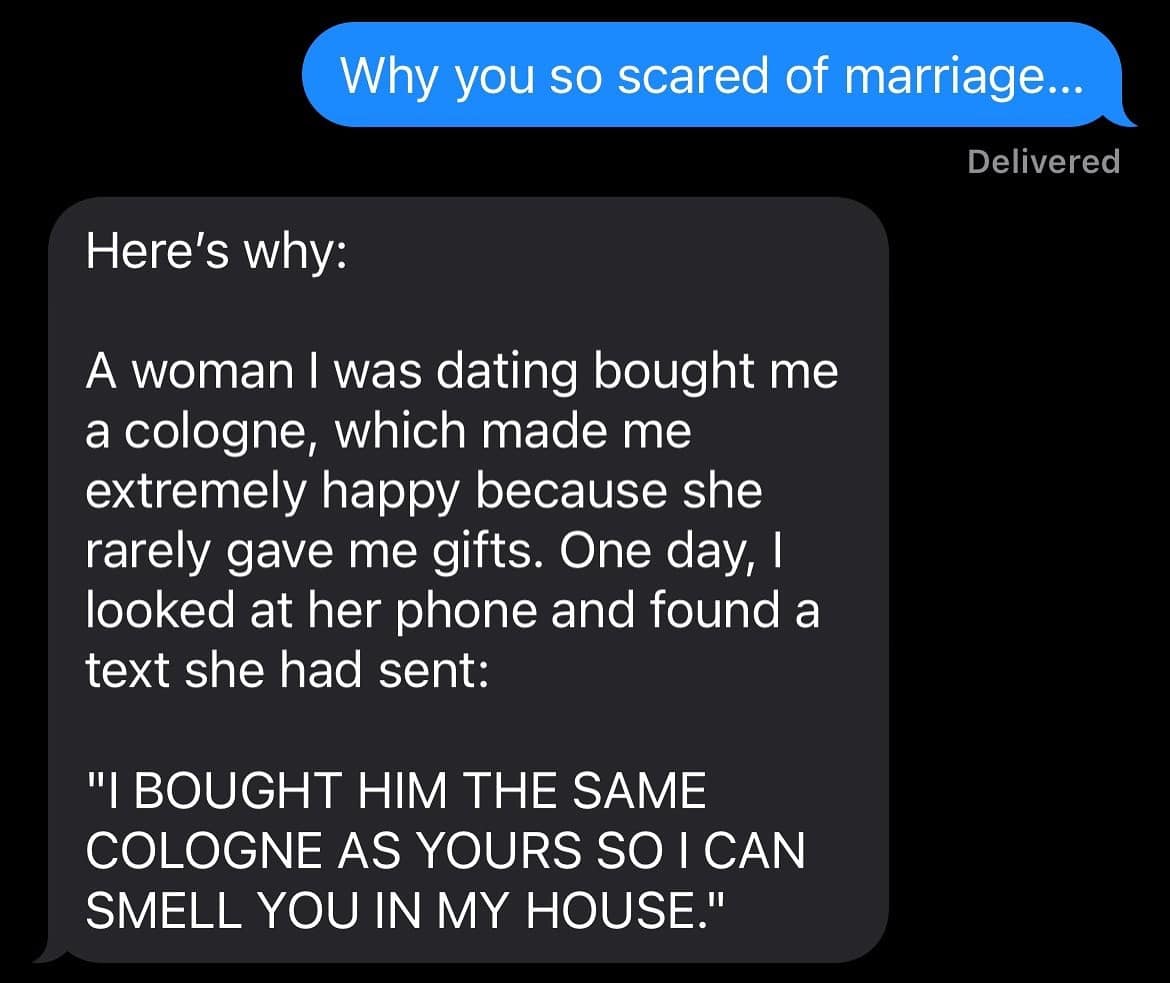funny pics. Why you so scared of marriage... Delivered Here's why: A woman I was dating bought me a cologne, which made me extremely happy because she rarely gave me gifts. One day, I looked at her phone and found a text she had sent: "I BOUGHT HIM THE SAME COLOGNE AS YOURS SO I CAN SMELL YOU IN MY HOUSE."