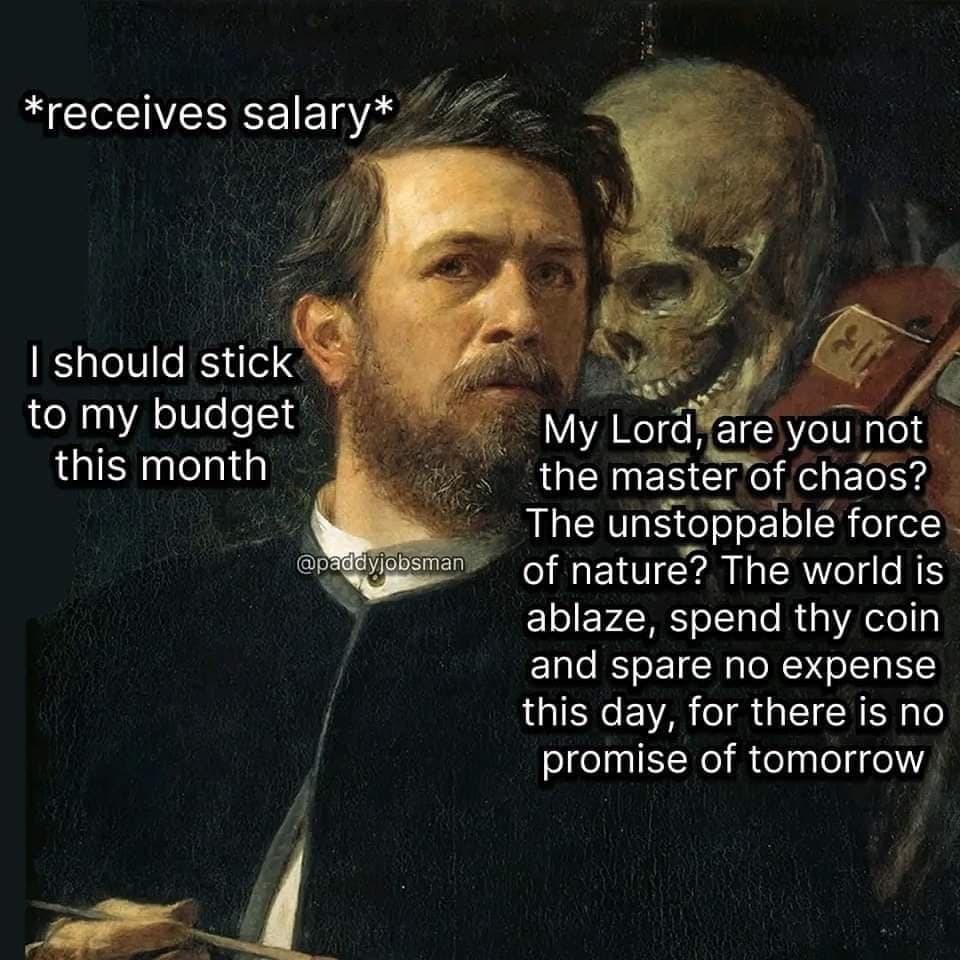 funny pics. *receives salary* I should stick to my budget this month @paddyjobsman My Lord, are you not the master of chaos? The unstoppable force of nature? The world is ablaze, spend thy coin and spare no expense this day, for there is no promise of tomorrow