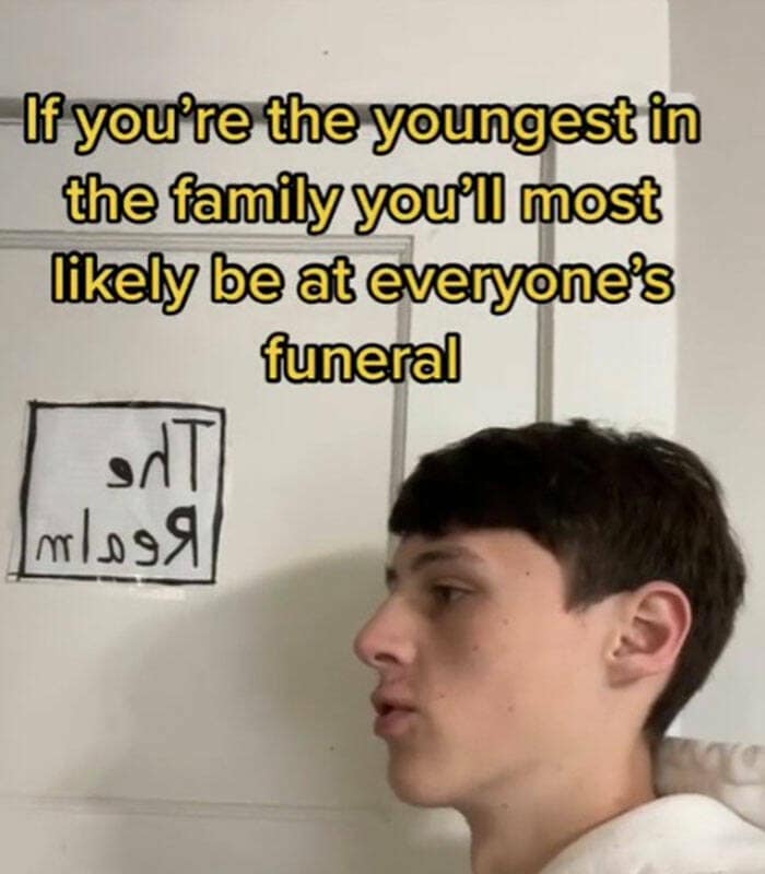 If you're the youngest in the family you'll most likely be at everyone's funeral