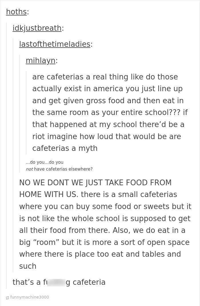 funny Tumblr replies. are cafeterias a real thing like do those actually exist in america you just line up and get given gross food and then eat in the same room as your entire school??? if that happened at my school there'd be a riot imagine how loud that would be are cafeterias a myth