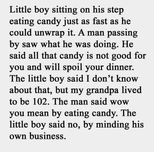 good dad joke. Little boy sitting on his step eating candy just as fast as he could unwrap it. A man passing by saw what he was doing. He said all that candy is not good for you and will spoil your dinner. The little boy said I don't know about that, but my grandpa lived to be 102. The man said wow you mean by eating candy. The little boy said no, by minding his own business.
