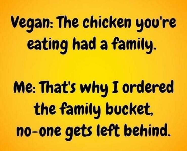 good dad joke. Vegan: The chicken you're eating had a family. Me: That's why I ordered the family bucket, no-one gets left behind.