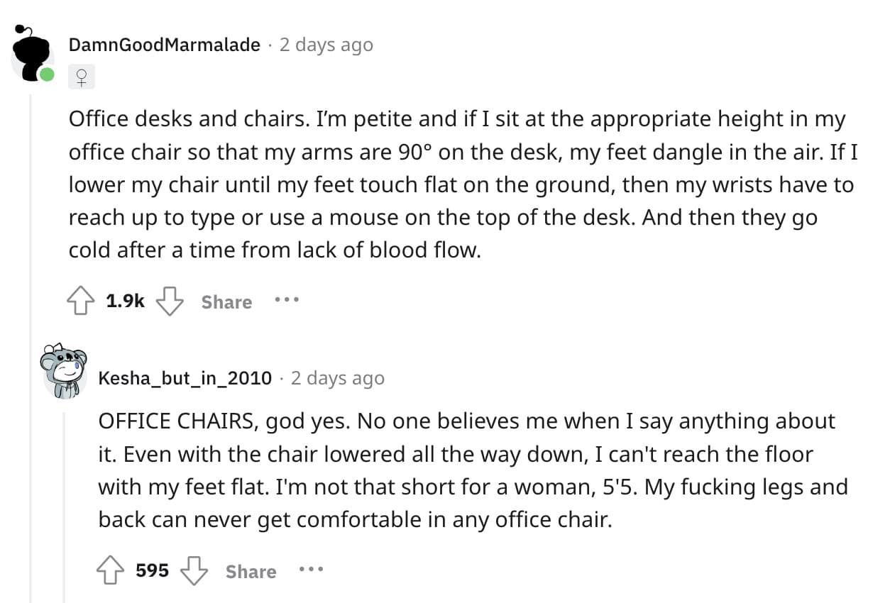 Office desks and chairs. I'm petite and if I sit at the appropriate height in my office chair so that my arms are 90° on the desk, my feet dangle in the air. If I lower my chair until my feet touch flat on the ground, then my wrists have to reach up to type or use a mouse on the top of the desk. And then they go cold after a time from lack of blood flow.
