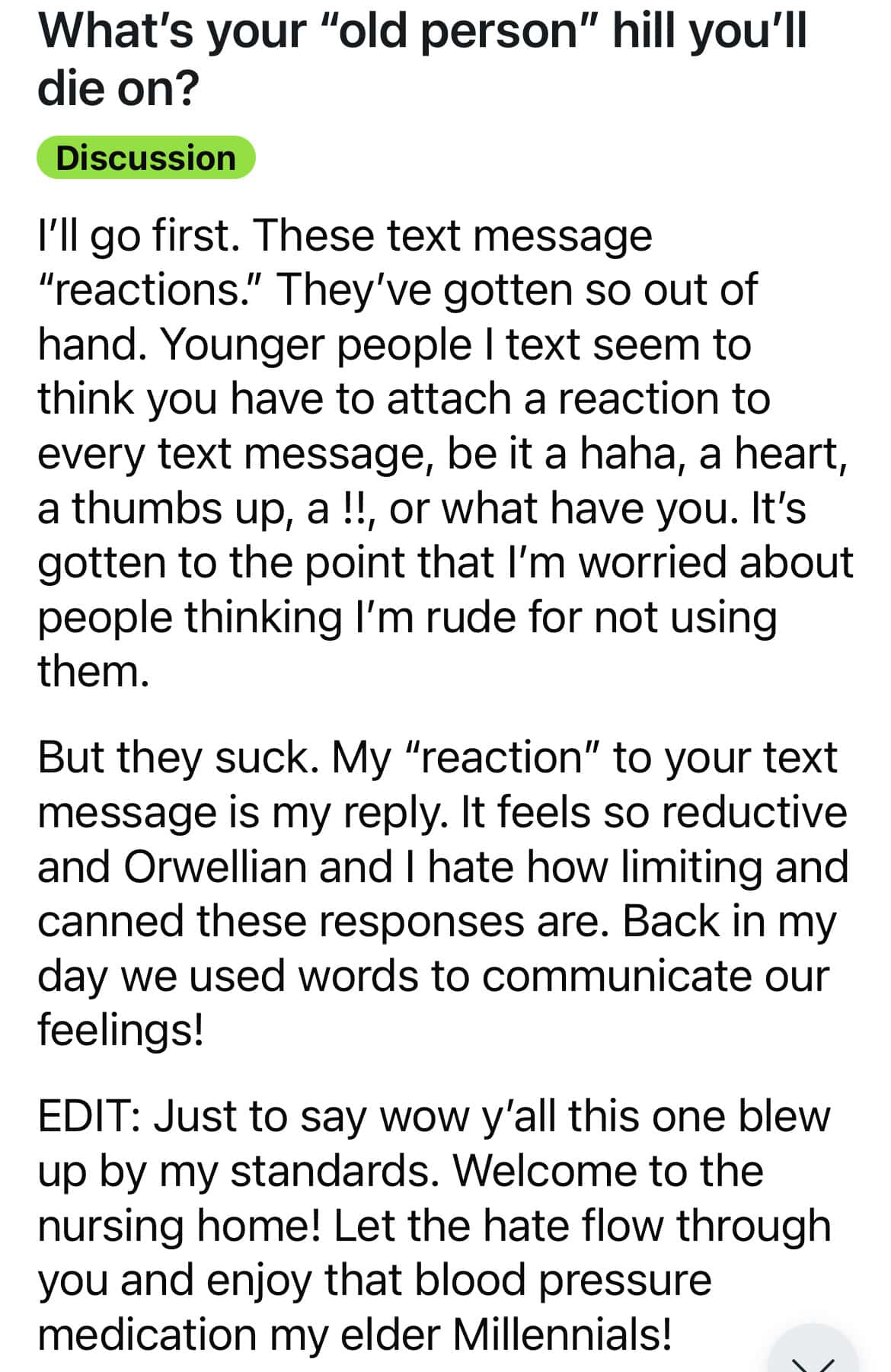 What's your "old person" hill you'll die on? Discussion I'll go first. These text message "reactions." They've gotten so out of hand. Younger people I text seem to think you have to attach a reaction to every text message, be it a haha, a heart, a thumbs up, a !!, or what have you. It's gotten to the point that I'm worried about people thinking l'm rude for not using them. But they suck. My "reaction" to your text message is my reply. It feels so reductive and Orwellian and I hate how limiting and canned these responses are. Back in my day we used words to communicate our feelings! EDIT: Just to say wow y'all this one blew up by my standards. Welcome to the nursing home! Let the hate flow through you and enjoy that blood pressure medication my elder Millennials!