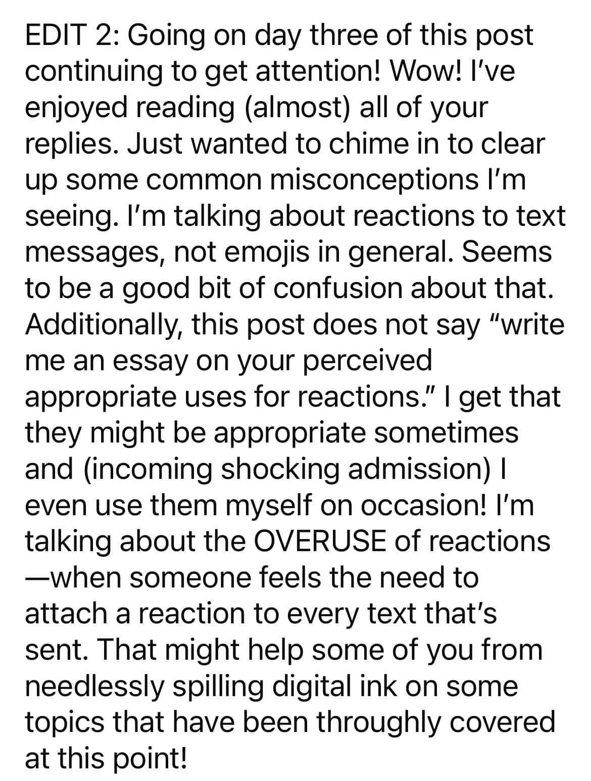 Going on day three of this post continuing to get attention! Wow! I've enjoyed reading (almost) all of your replies. Just wanted to chime in to clear up some common misconceptions I'm seeing. I'm talking about reactions to text messages, not emojis in general. Seems to be a good bit of confusion about that. Additionally, this post does not say "write me an essay on your perceived appropriate uses for reactions." I get that they might be appropriate sometimes and (incoming shocking admission) | even use them myself on occasion! I'm talking about the OVERUSE of reactions -when someone feels the need to attach a reaction to every text that's sent. That might help some of you from needlessly spilling digital ink on some topics that have been throughly covered at this point!