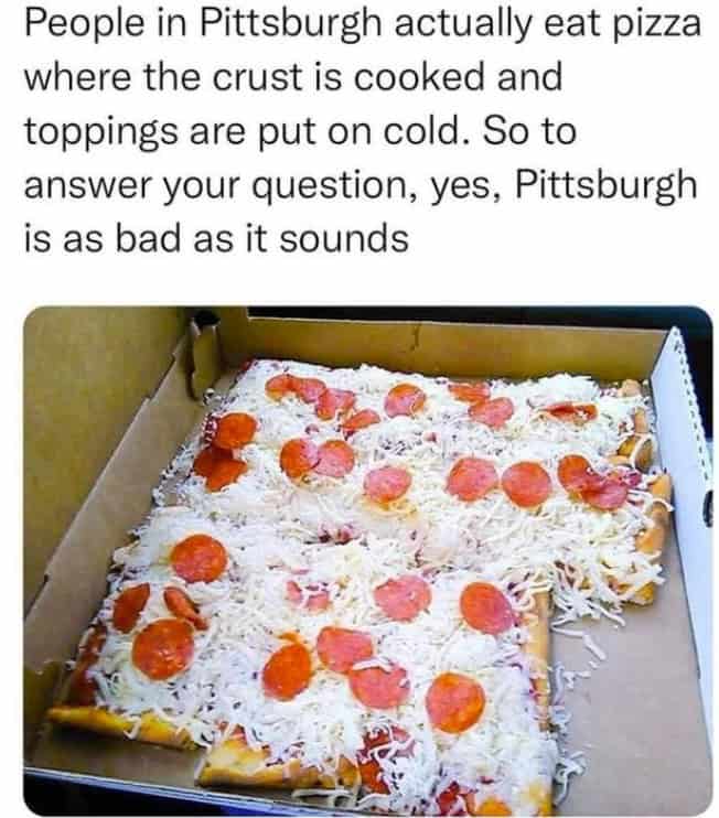 People in Pittsburgh actually eat pizza where the crust is cooked and toppings are put on cold. So to answer your question, yes, Pittsburgh is as bad as it sounds