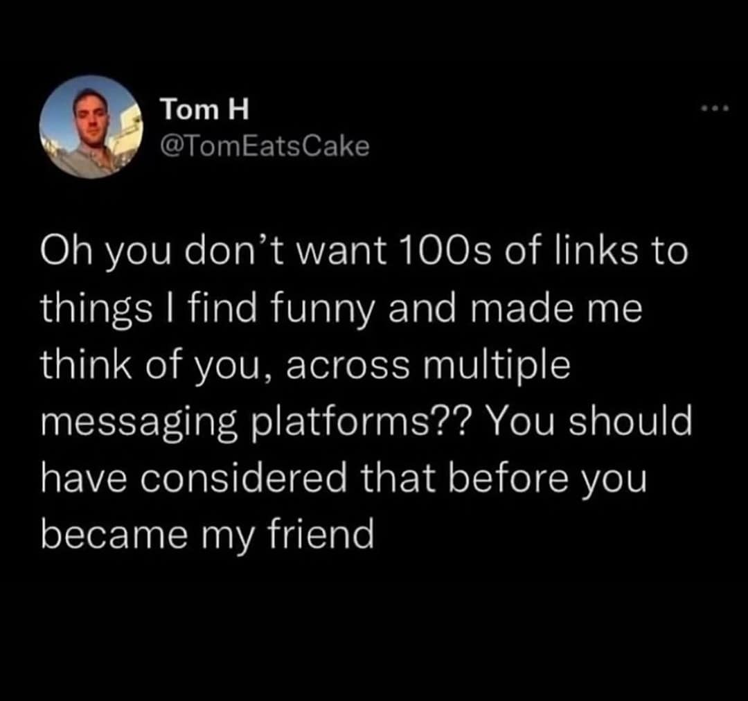 funny pics. Oh you don't want 100s of links to things I find funny and made me think of you, across multiple messaging platforms?? You should have considered that before you became my friend