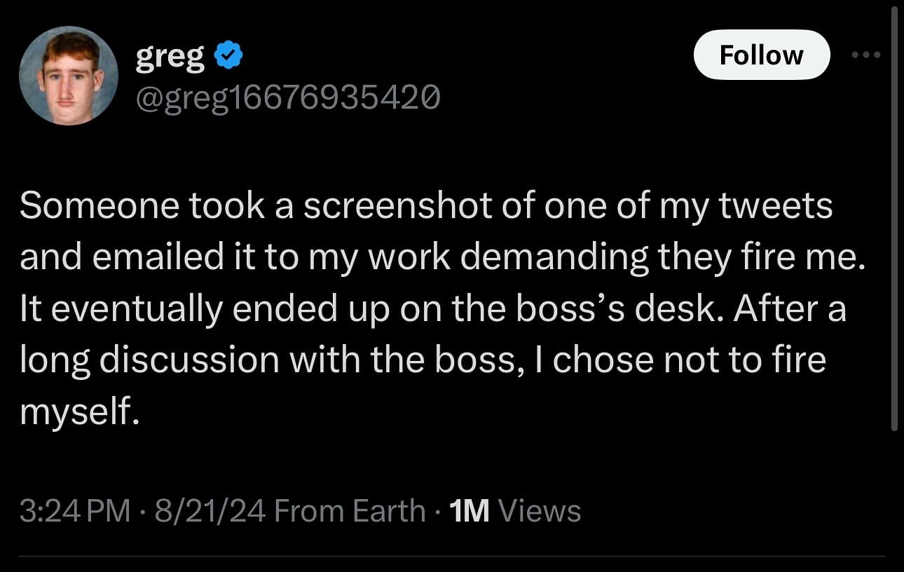 Someone took a screenshot of one of my tweets and emailed it to my work demanding they fire me. It eventually ended up on the boss's desk. After a long discussion with the boss, I chose not to fire myself.