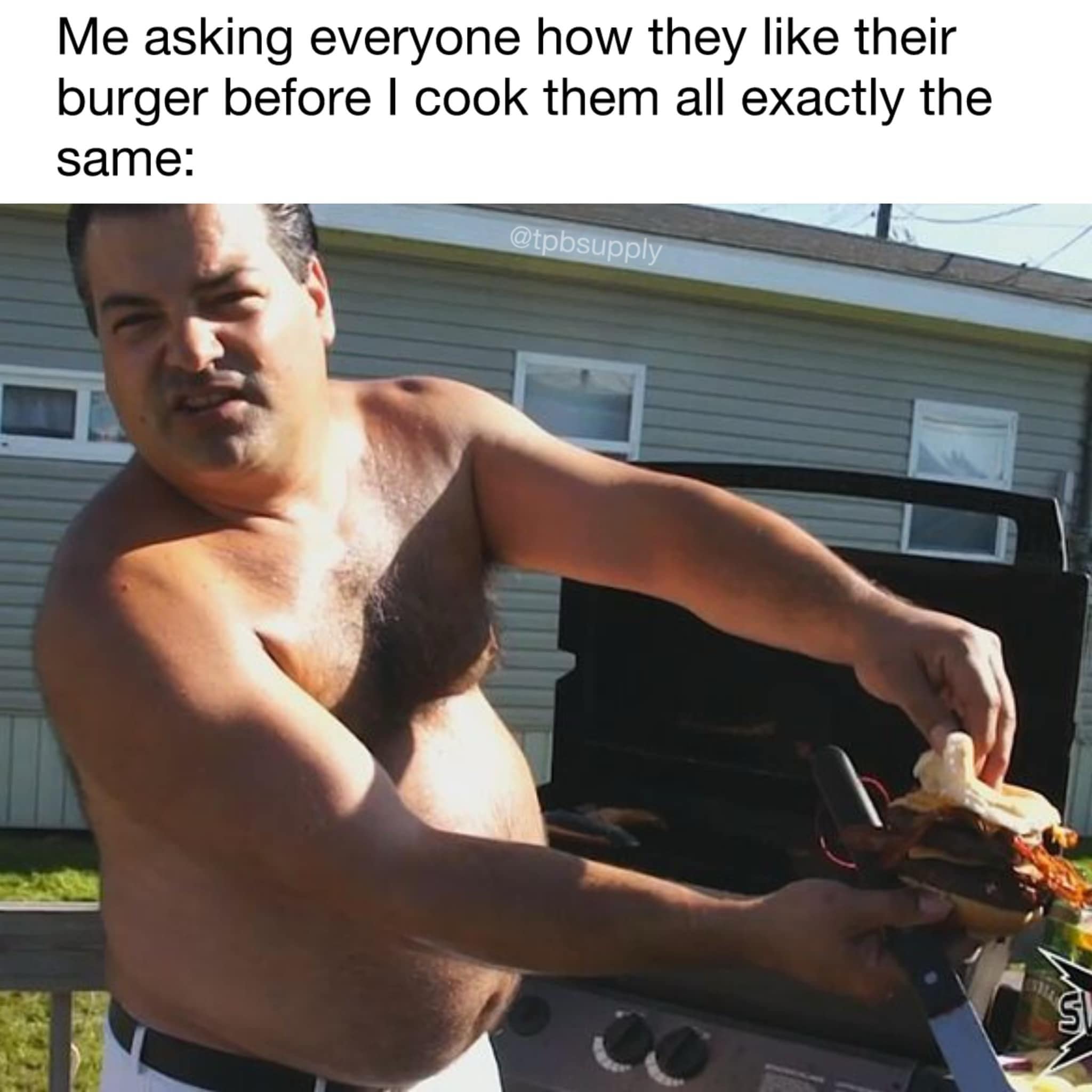 Me asking everyone how they like their burger before I cook them all exactly the same: