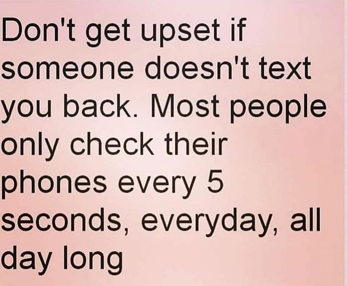 Don't get upset if someone doesn't text you back. Most people only check their phones every 5 seconds, everyday, all day long